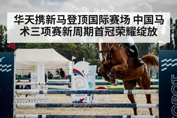 华天携新马登顶国际赛场 中国马术三项赛新周期首冠荣耀绽放