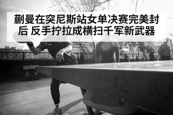 蒯曼在突尼斯站女单决赛完美封后 反手拧拉成横扫千军新武器